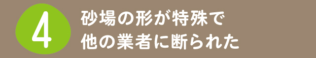 4 砂場の形が特殊で他の業者に断られた