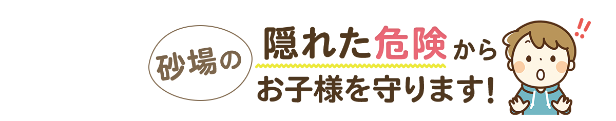 砂場の 隠れた危険 から お子様を守ります！